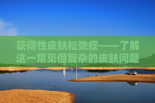 获得性皮肤松弛症——了解这一常见但复杂的皮肤问题,获得性皮肤松弛症是罕见病吗