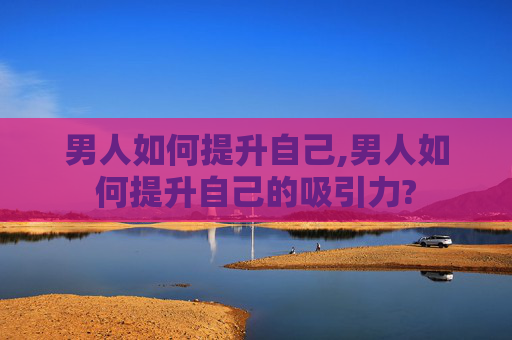 男人如何提升自己,男人如何提升自己的吸引力?