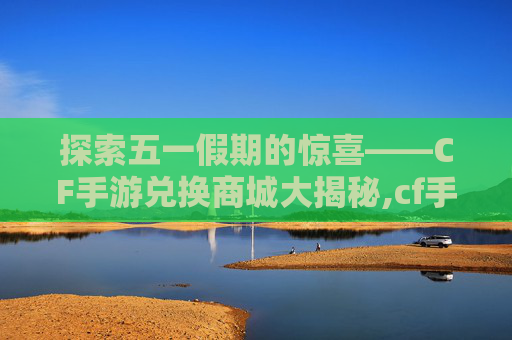 探索五一假期的惊喜——CF手游兑换商城大揭秘,cf手游五一充值返利