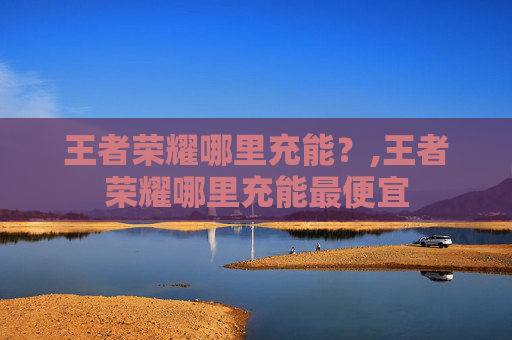 王者荣耀哪里充能？,王者荣耀哪里充能最便宜