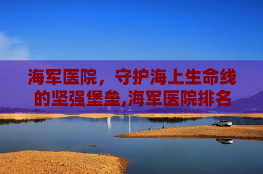 海军医院，守护海上生命线的坚强堡垒,海军医院排名一览表