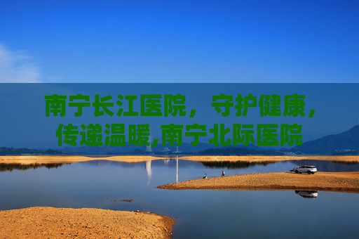 南宁长江医院，守护健康，传递温暖,南宁北际医院