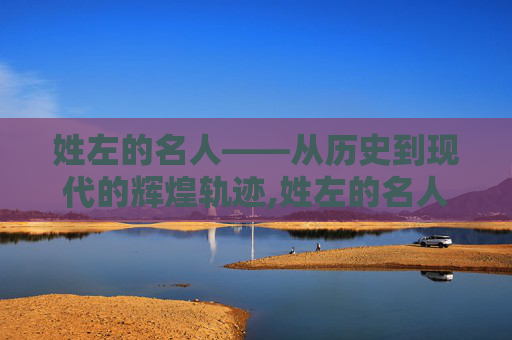 姓左的名人——从历史到现代的辉煌轨迹,姓左的名人历史名人