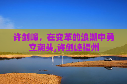 许剑峰，在变革的浪潮中勇立潮头,许剑峰福州