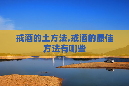 戒酒的土方法,戒酒的最佳方法有哪些