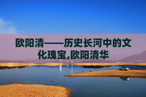 欧阳清——历史长河中的文化瑰宝,欧阳清华