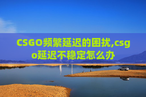 CSGO频繁延迟的困扰,csgo延迟不稳定怎么办