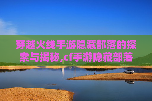 穿越火线手游隐藏部落的探索与揭秘,cf手游隐藏部落怎么进