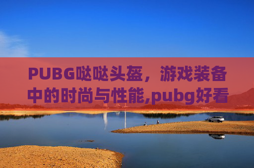 PUBG哒哒头盔，游戏装备中的时尚与性能,pubg好看的头盔