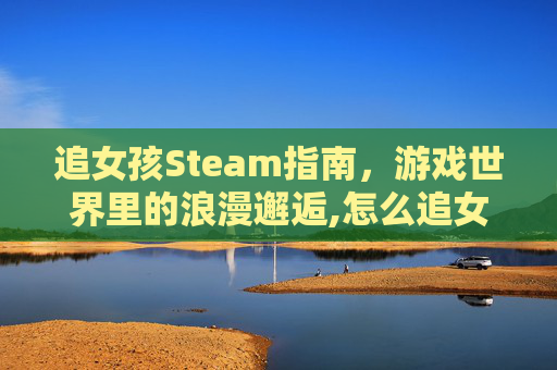 追女孩Steam指南，游戏世界里的浪漫邂逅,怎么追女孩