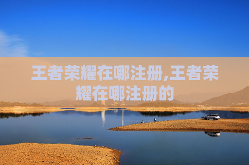 王者荣耀在哪注册,王者荣耀在哪注册的