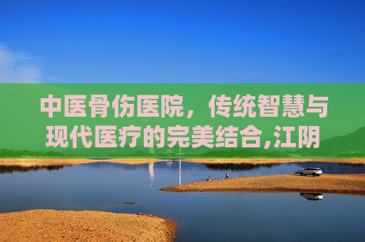 中医骨伤医院，传统智慧与现代医疗的完美结合,江阴中医骨伤医院