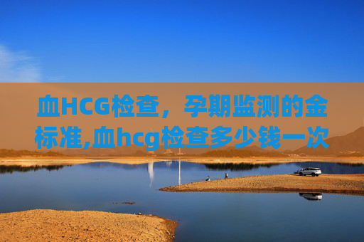 血HCG检查，孕期监测的金标准,血hcg检查多少钱一次