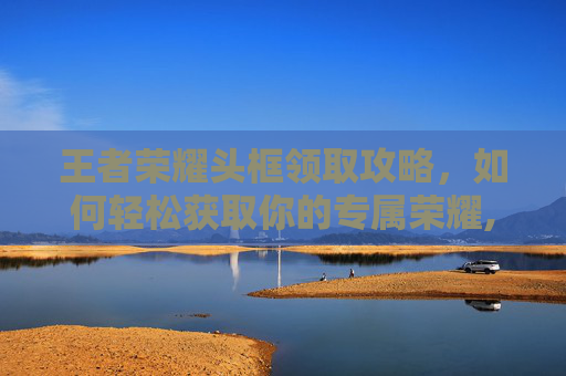 王者荣耀头框领取攻略，如何轻松获取你的专属荣耀,王者荣耀头框领取在哪