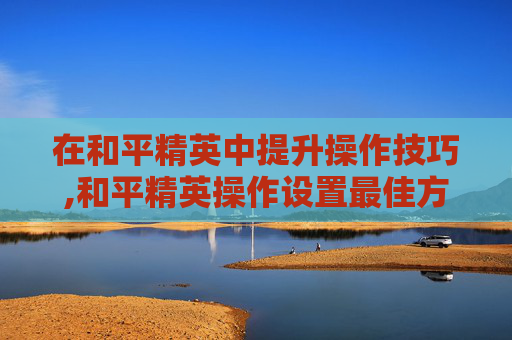 在和平精英中提升操作技巧,和平精英操作设置最佳方案