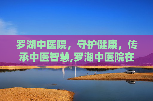 罗湖中医院，守护健康，传承中医智慧,罗湖中医院在哪里