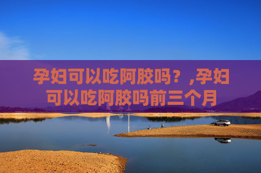 孕妇可以吃阿胶吗？,孕妇可以吃阿胶吗前三个月