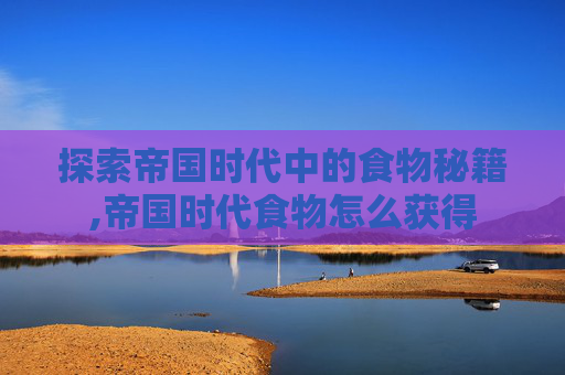 探索帝国时代中的食物秘籍,帝国时代食物怎么获得