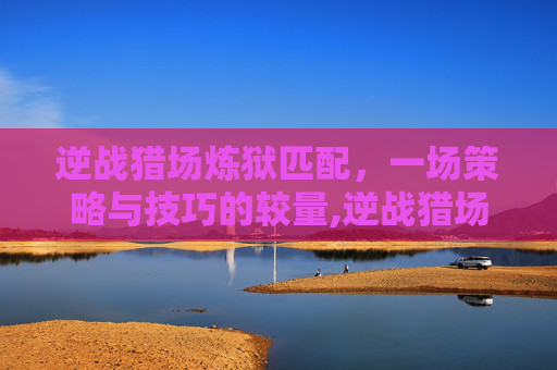 逆战猎场炼狱匹配，一场策略与技巧的较量,逆战猎场炼狱匹配怎么玩