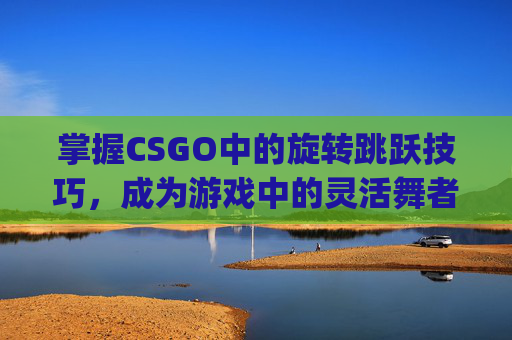掌握CSGO中的旋转跳跃技巧，成为游戏中的灵活舞者,csgo旋转跳跃怎么玩的