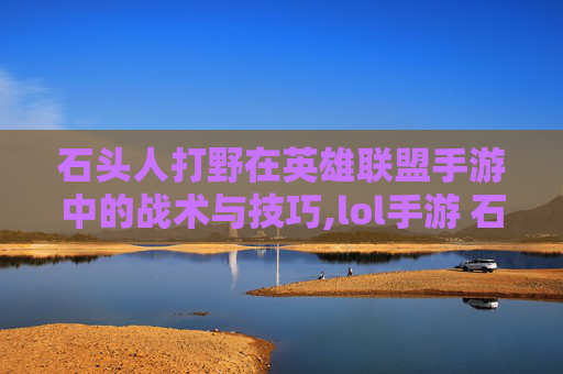 石头人打野在英雄联盟手游中的战术与技巧,lol手游 石头人打野怎么打