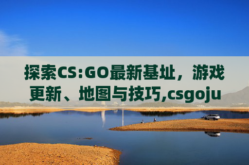 探索CS:GO最新基址，游戏更新、地图与技巧,csgojugi