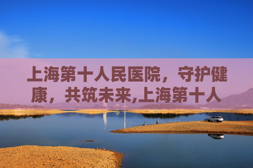 上海第十人民医院，守护健康，共筑未来,上海第十人民医院地址