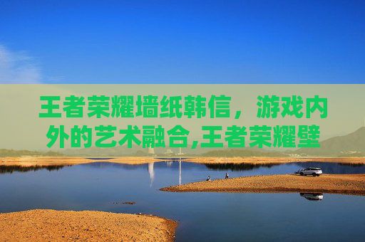 王者荣耀墙纸韩信，游戏内外的艺术融合,王者荣耀壁纸韩信