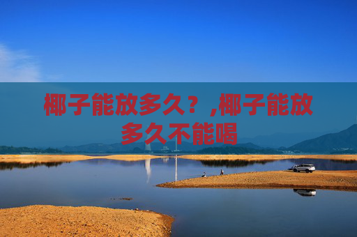 椰子能放多久？,椰子能放多久不能喝