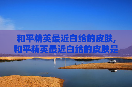 和平精英最近白给的皮肤,和平精英最近白给的皮肤是什么
