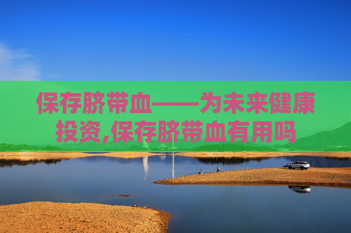 保存脐带血——为未来健康投资,保存脐带血有用吗