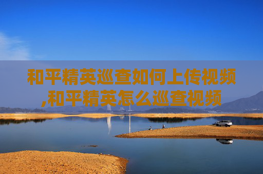 和平精英巡查如何上传视频,和平精英怎么巡查视频
