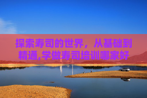 探索寿司的世界，从基础到精通,学做寿司培训哪家好