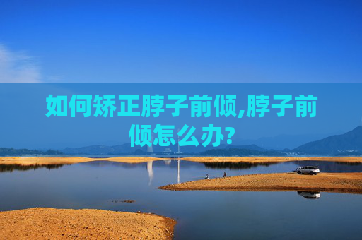 如何矫正脖子前倾,脖子前倾怎么办?