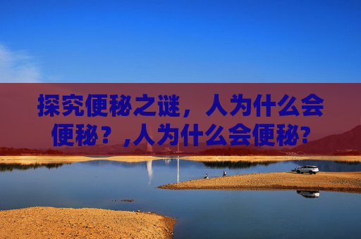 探究便秘之谜,人为什么会便秘?,人为什么会便秘? 探究便秘之谜,人为什么会便秘?,人为什么会便秘?
