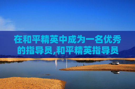 在和平精英中成为一名优秀的指导员,和平精英指导员任务是什么