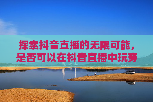 探索抖音直播的无限可能，是否可以在抖音直播中玩穿越火线,抖音直播可以打cf吗