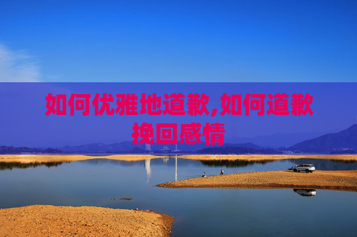 如何优雅地道歉,如何道歉挽回感情