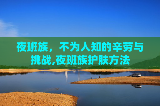 夜班族，不为人知的辛劳与挑战,夜班族护肤方法