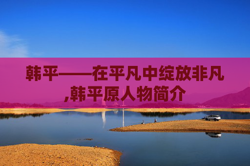 韩平——在平凡中绽放非凡,韩平原人物简介
