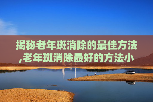 揭秘老年斑消除的最佳方法,老年斑消除最好的方法小妙招