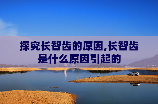 探究长智齿的原因,长智齿是什么原因引起的