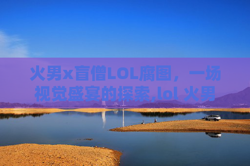 火男x盲僧LOL腐图，一场视觉盛宴的探索,lol 火男