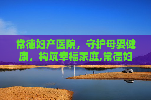 常德妇产医院，守护母婴健康，构筑幸福家庭,常德妇产医院有哪些