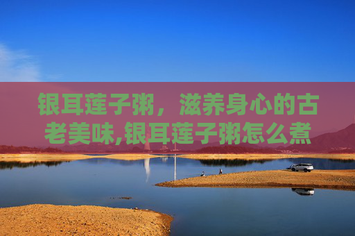 银耳莲子粥，滋养身心的古老美味,银耳莲子粥怎么煮