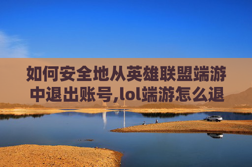 如何安全地从英雄联盟端游中退出账号,lol端游怎么退账号教程