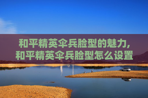 和平精英伞兵脸型的魅力,和平精英伞兵脸型怎么设置