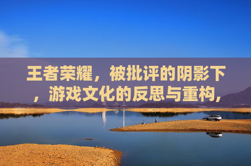 王者荣耀，被批评的阴影下，游戏文化的反思与重构,王者荣耀被批评的英雄