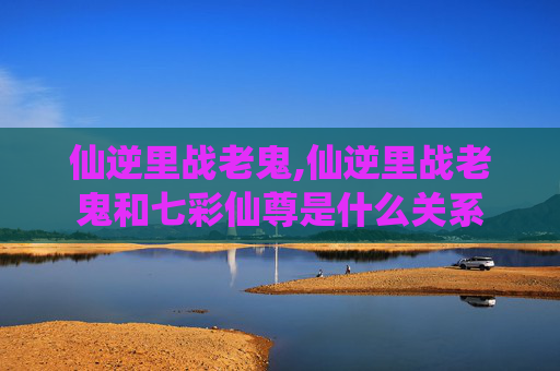 仙逆里战老鬼,仙逆里战老鬼和七彩仙尊是什么关系