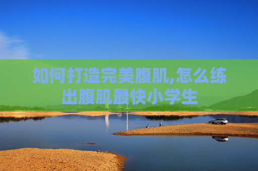 如何打造完美腹肌,怎么练出腹肌最快小学生
